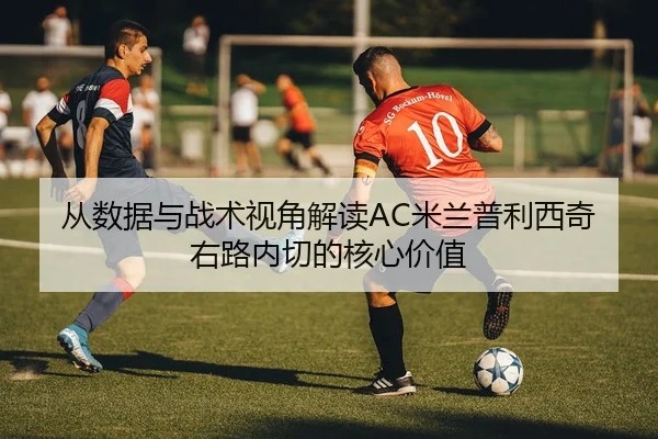 从数据与战术视角解读AC米兰普利西奇右路内切的核心价值