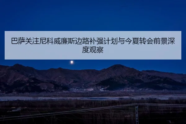 巴萨关注尼科威廉斯边路补强计划与今夏转会前景深度观察